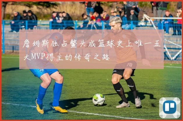 詹姆斯独占鳌头成篮球史上唯一五大MVP得主的传奇之路