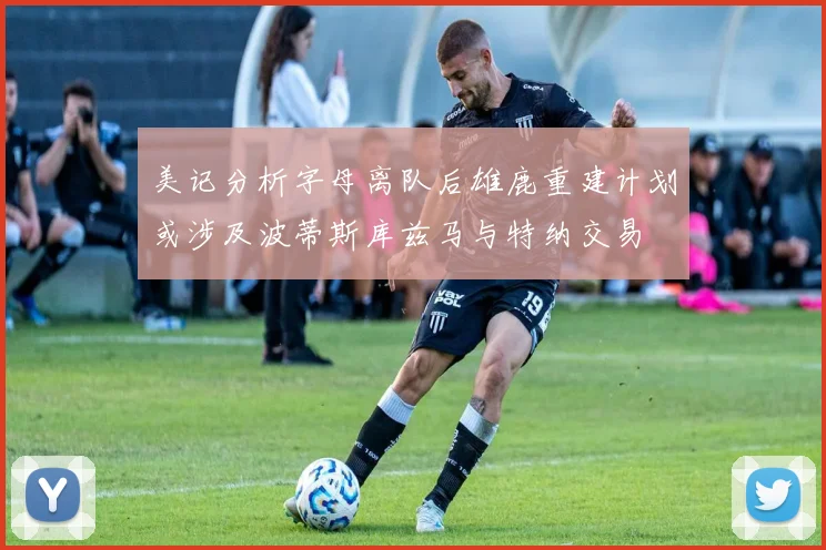 美记分析字母离队后雄鹿重建计划或涉及波蒂斯库兹马与特纳交易