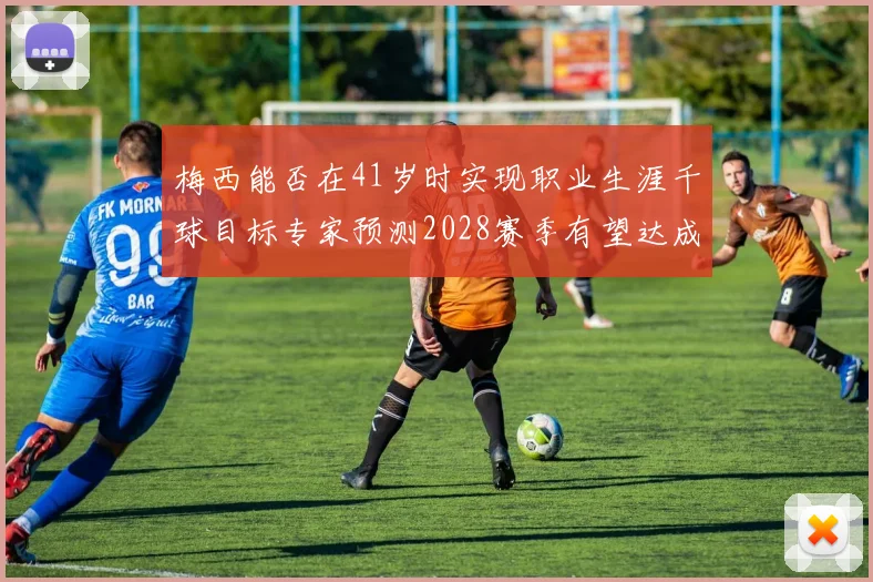 梅西能否在41岁时实现职业生涯千球目标专家预测2028赛季有望达成