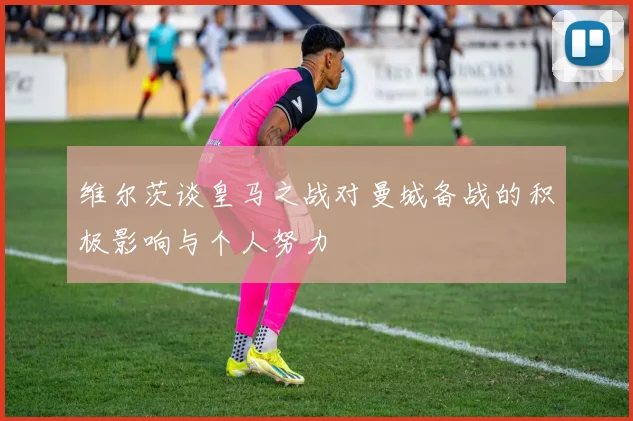 维尔茨谈皇马之战对曼城备战的积极影响与个人努力