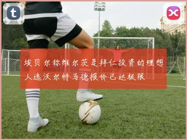 埃贝尔称维尔茨是拜仁投资的理想人选沃尔特马德报价已达极限