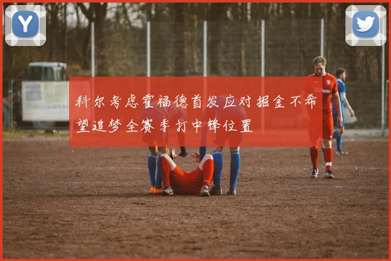 科尔考虑霍福德首发应对掘金不希望追梦全赛季打中锋位置