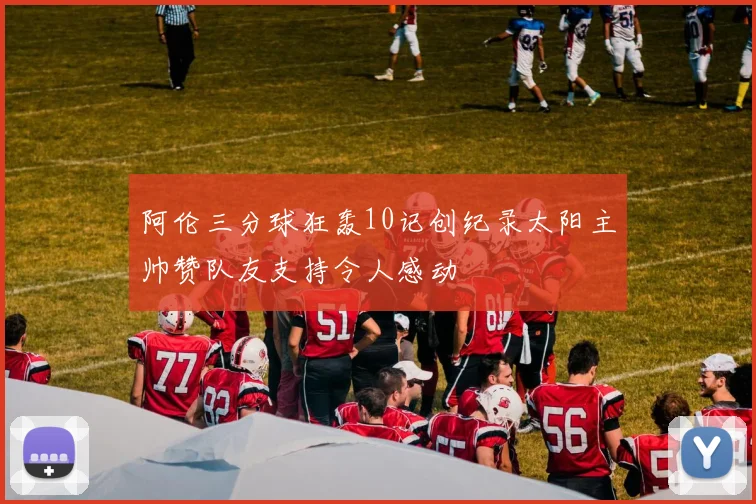 阿伦三分球狂轰10记创纪录太阳主帅赞队友支持令人感动