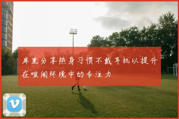 库里分享热身习惯不戴耳机以提升在喧闹环境中的专注力