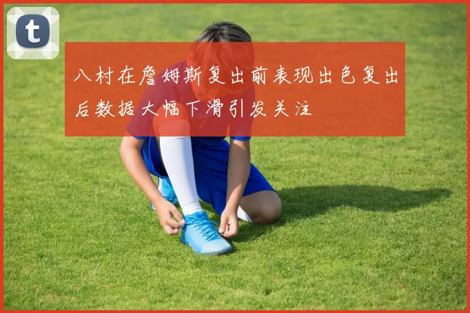 八村在詹姆斯复出前表现出色复出后数据大幅下滑引发关注