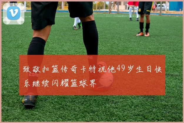 致敬扣篮传奇卡特祝他49岁生日快乐继续闪耀篮球界