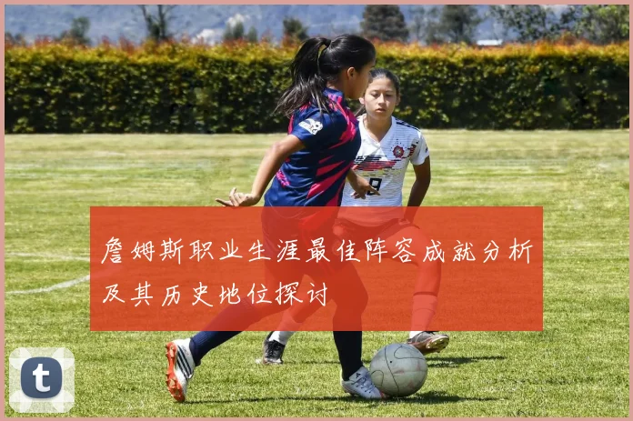 詹姆斯职业生涯最佳阵容成就分析及其历史地位探讨