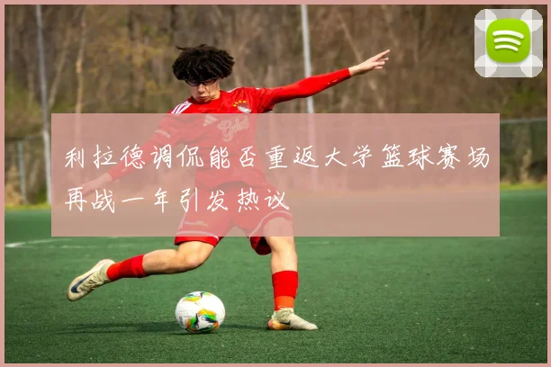 利拉德调侃能否重返大学篮球赛场再战一年引发热议