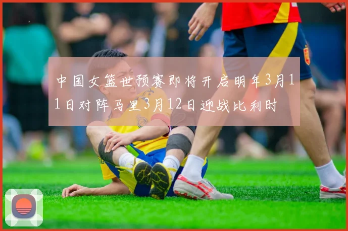 中国女篮世预赛即将开启明年3月11日对阵马里3月12日迎战比利时