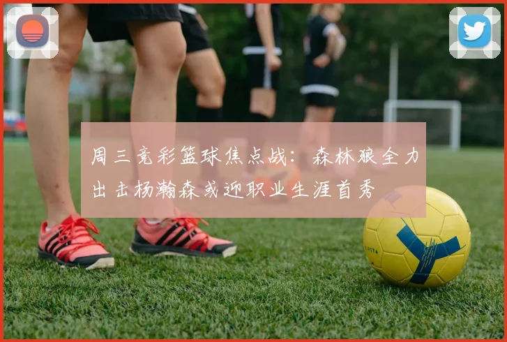 周三竞彩篮球焦点战：森林狼全力出击杨瀚森或迎职业生涯首秀