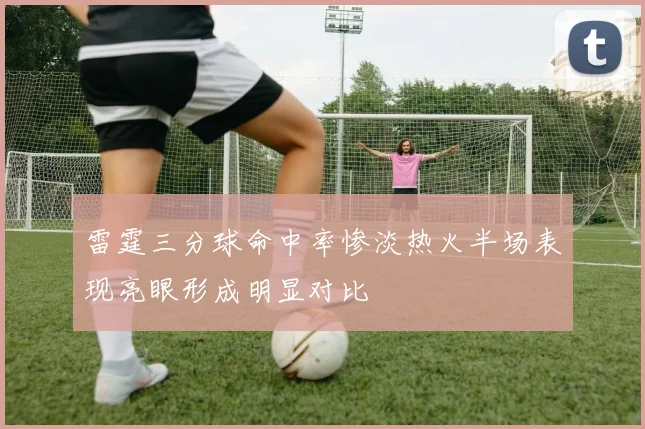 雷霆三分球命中率惨淡热火半场表现亮眼形成明显对比