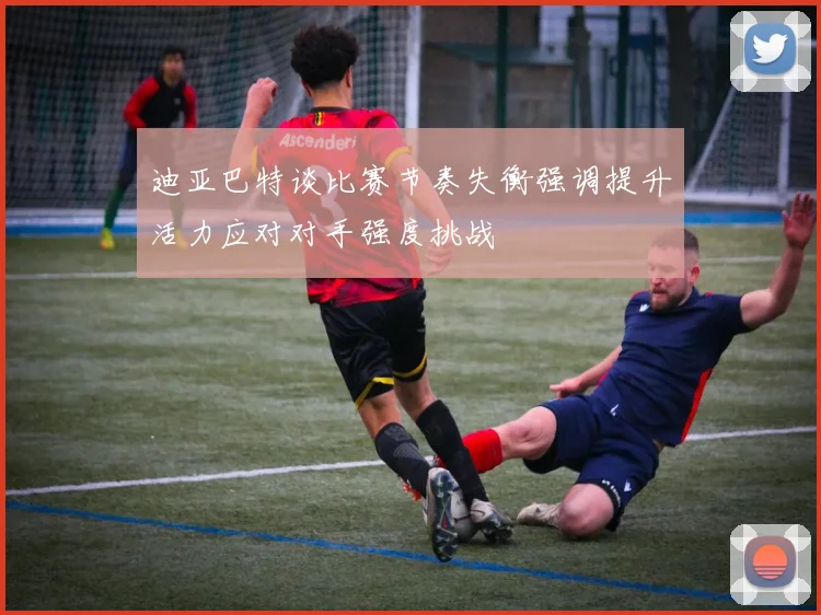 迪亚巴特谈比赛节奏失衡强调提升活力应对对手强度挑战
