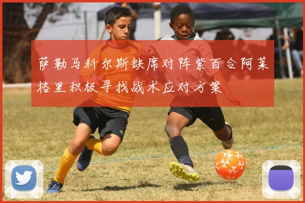 萨勒马科尔斯缺席对阵紫百合阿莱格里积极寻找战术应对方案