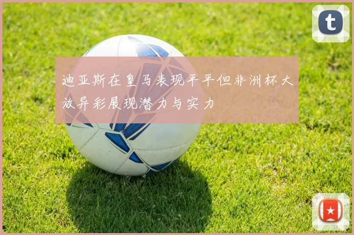 迪亚斯在皇马表现平平但非洲杯大放异彩展现潜力与实力