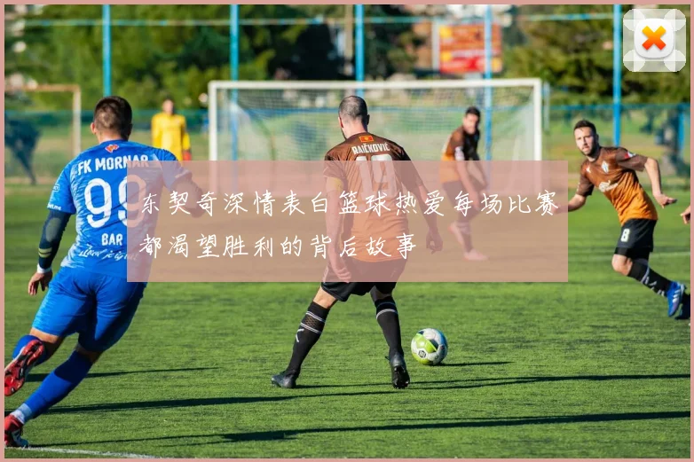 东契奇深情表白篮球热爱每场比赛都渴望胜利的背后故事