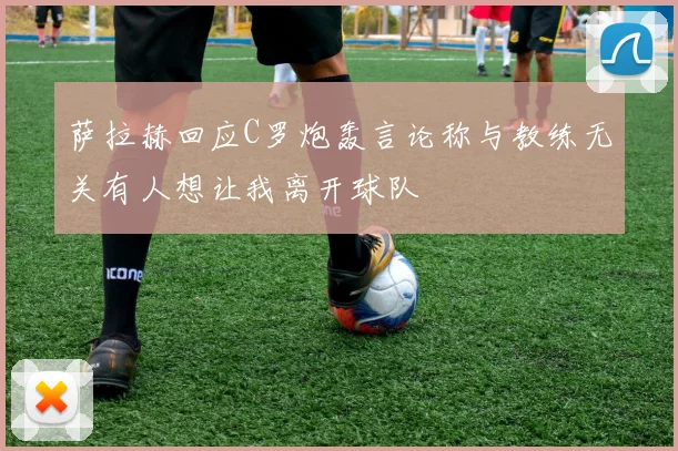 萨拉赫回应C罗炮轰言论称与教练无关有人想让我离开球队