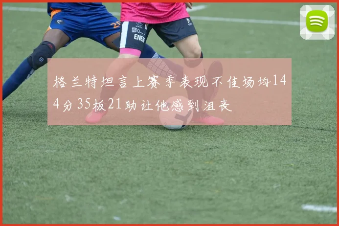 格兰特坦言上赛季表现不佳场均144分35板21助让他感到沮丧