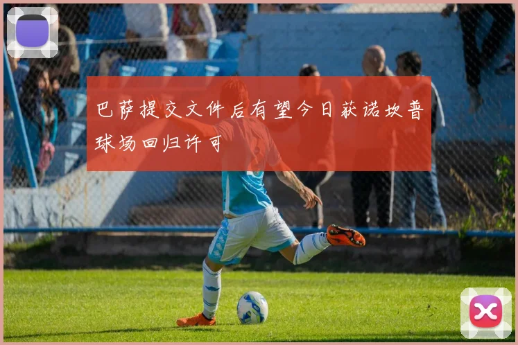巴萨提交文件后有望今日获诺坎普球场回归许可