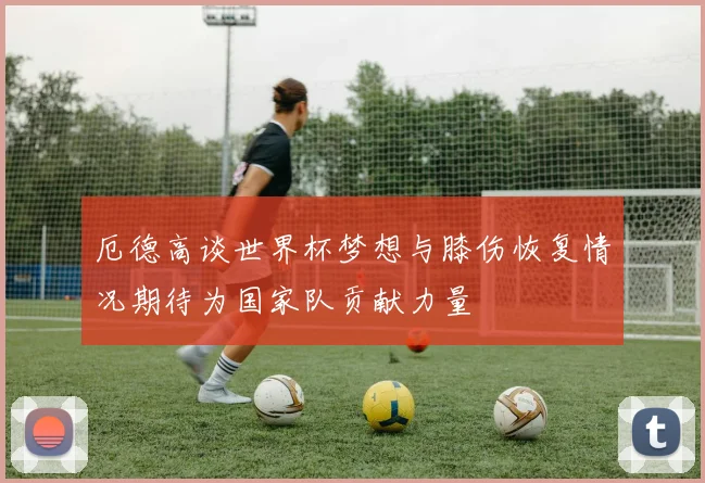 厄德高谈世界杯梦想与膝伤恢复情况期待为国家队贡献力量