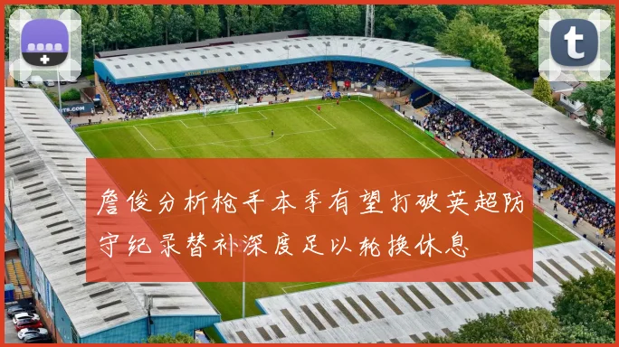 詹俊分析枪手本季有望打破英超防守纪录替补深度足以轮换休息