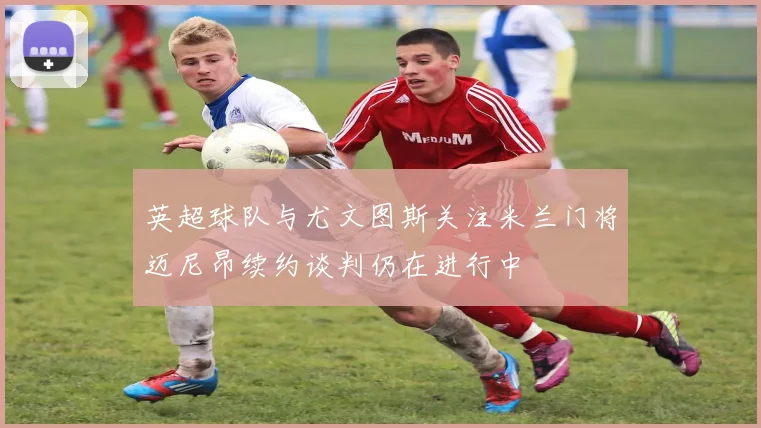 英超球队与尤文图斯关注米兰门将迈尼昂续约谈判仍在进行中