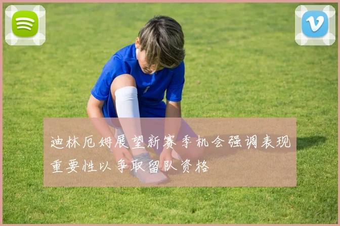迪林厄姆展望新赛季机会强调表现重要性以争取留队资格