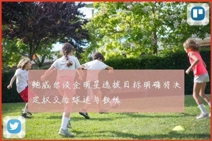 鲍威尔谈全明星选拔目标明确将决定权交给球迷与教练