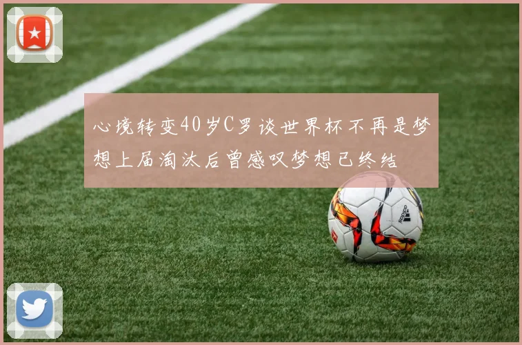 心境转变40岁C罗谈世界杯不再是梦想上届淘汰后曾感叹梦想已终结