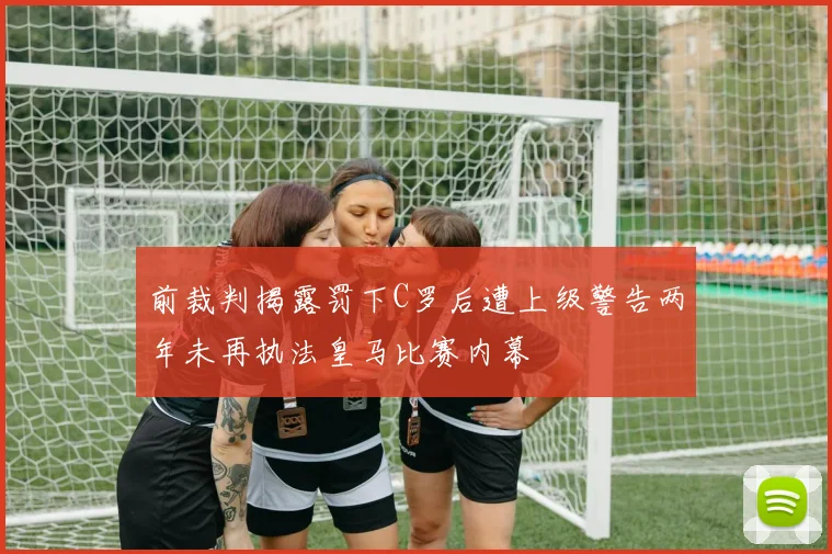 前裁判揭露罚下C罗后遭上级警告两年未再执法皇马比赛内幕