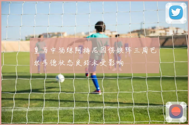 皇马中场琼阿梅尼因伤缺阵三周巴尔韦德状态良好未受影响