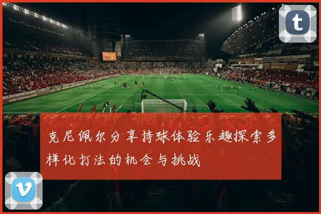 克尼佩尔分享持球体验乐趣探索多样化打法的机会与挑战