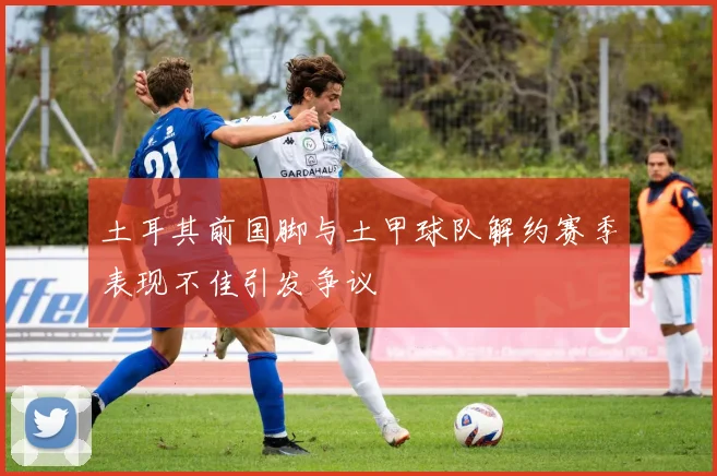 土耳其前国脚与土甲球队解约赛季表现不佳引发争议