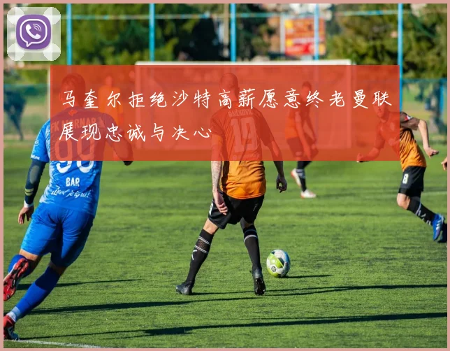 马奎尔拒绝沙特高薪愿意终老曼联展现忠诚与决心