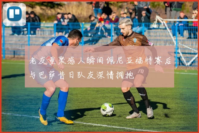 老友重聚感人瞬间佩尼亚福特赛后与巴萨昔日队友深情拥抱