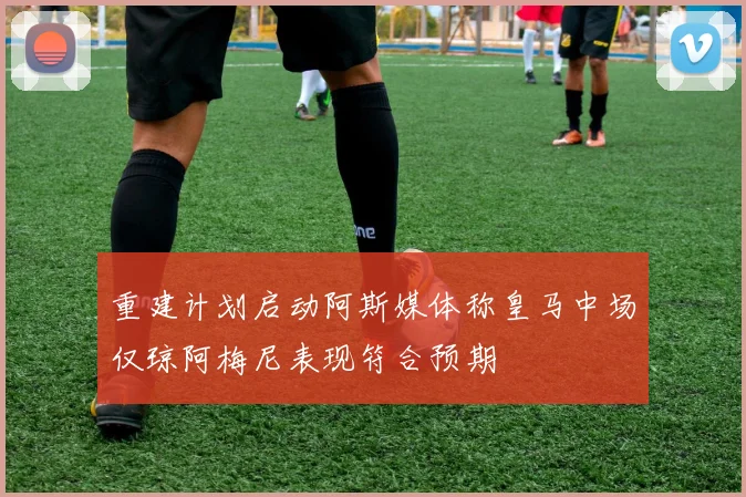 重建计划启动阿斯媒体称皇马中场仅琼阿梅尼表现符合预期