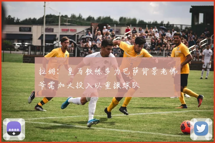 拉姆：皇马教练多为巴萨背景老佛爷需加大投入以重振球队