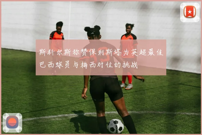 斯科尔斯称赞保利斯塔为英超最佳巴西球员与梅西对位的挑战