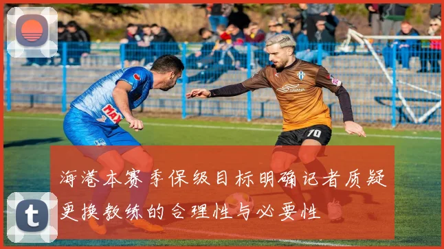 海港本赛季保级目标明确记者质疑更换教练的合理性与必要性