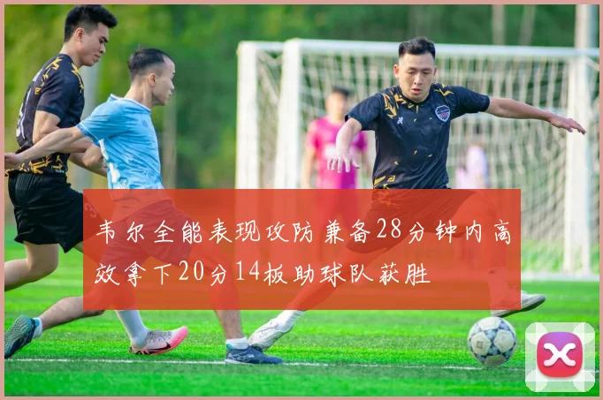 韦尔全能表现攻防兼备28分钟内高效拿下20分14板助球队获胜