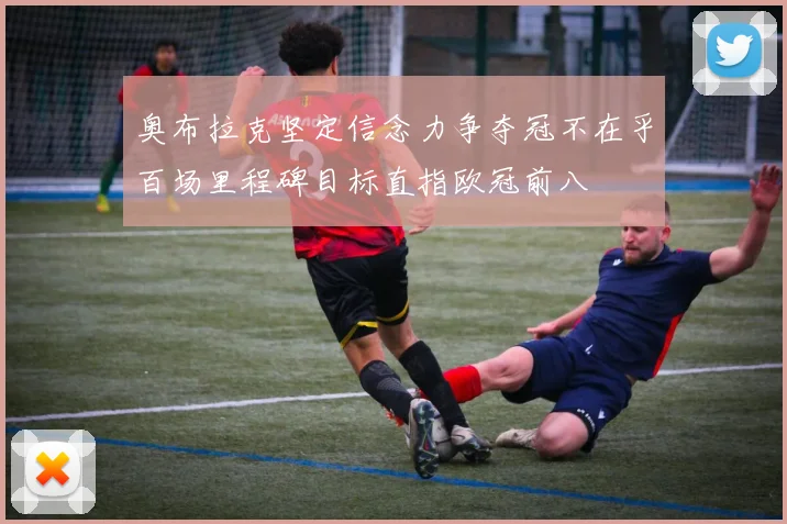 奥布拉克坚定信念力争夺冠不在乎百场里程碑目标直指欧冠前八
